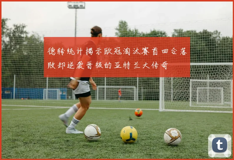 德转统计揭示欧冠淘汰赛首回合落败却逆袭晋级的亚特兰大传奇
