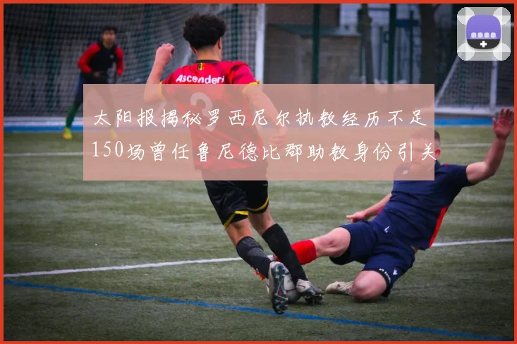 太阳报揭秘罗西尼尔执教经历不足150场曾任鲁尼德比郡助教身份引关注