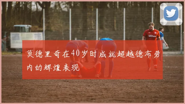 莫德里奇在40岁时成就超越德布劳内的辉煌表现