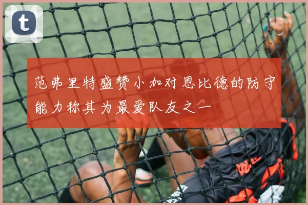 范弗里特盛赞小加对恩比德的防守能力称其为最爱队友之一