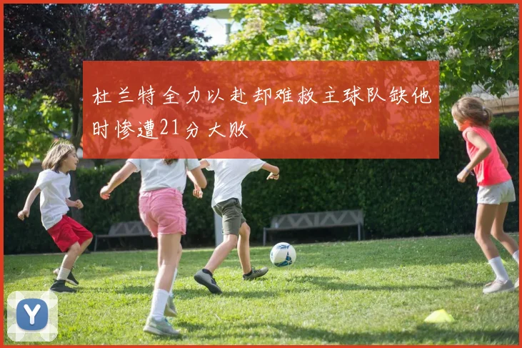 杜兰特全力以赴却难救主球队缺他时惨遭21分大败