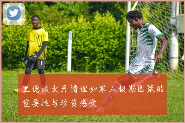 里德谈麦丹情谊如家人假期团聚的重要性与珍贵感受