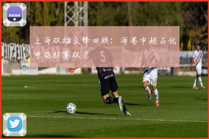 上海双雄交锋回顾：海港中超占优申花杯赛双杀