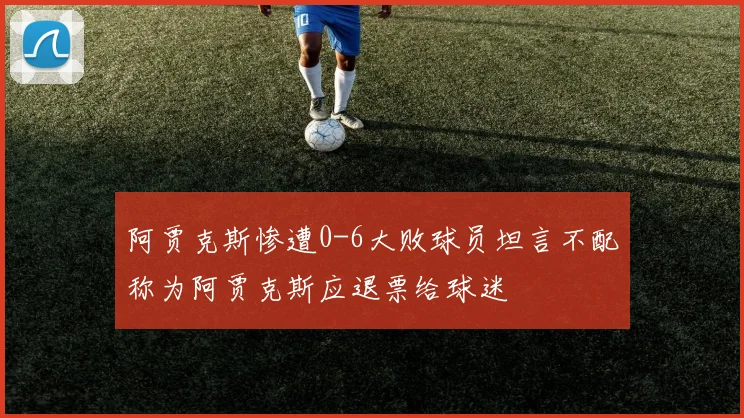 阿贾克斯惨遭0-6大败球员坦言不配称为阿贾克斯应退票给球迷