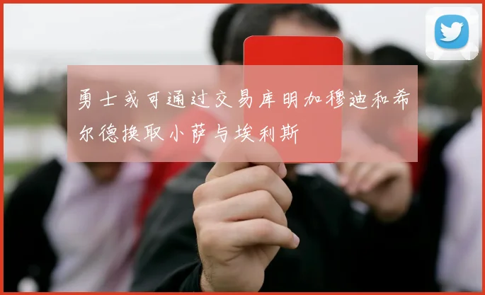 勇士或可通过交易库明加穆迪和希尔德换取小萨与埃利斯