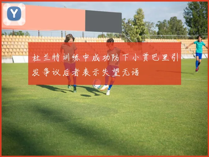 杜兰特训练中成功防下小贾巴里引发争议后者表示失望无语
