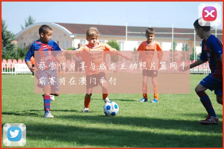 蔡崇信分享与成龙互动照片篮网季前赛将在澳门举行