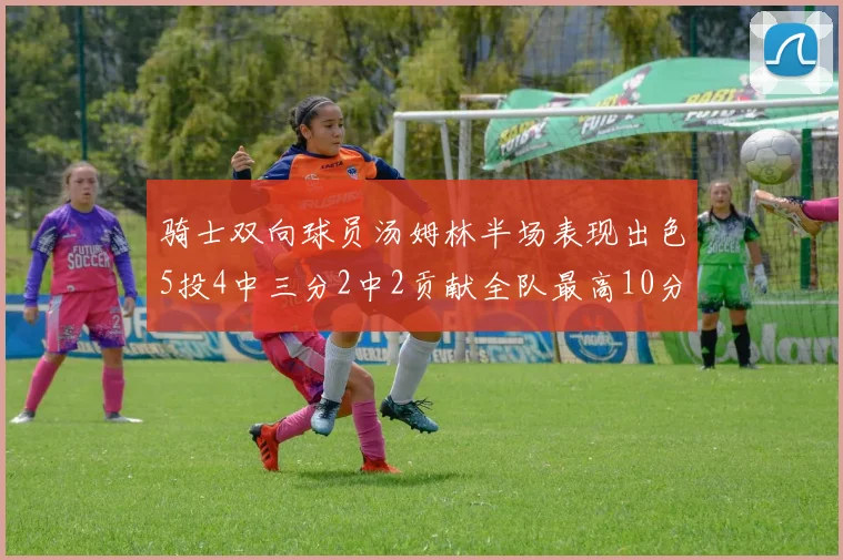 骑士双向球员汤姆林半场表现出色5投4中三分2中2贡献全队最高10分