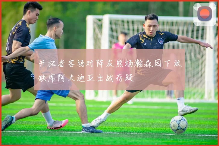 开拓者客场对阵灰熊杨瀚森因下放缺席阿夫迪亚出战存疑