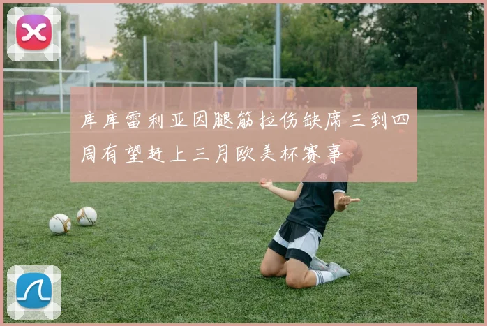 库库雷利亚因腿筋拉伤缺席三到四周有望赶上三月欧美杯赛事
