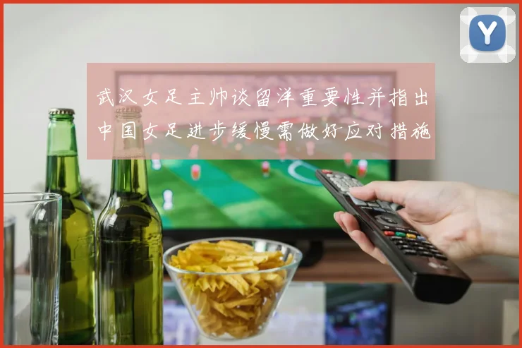 武汉女足主帅谈留洋重要性并指出中国女足进步缓慢需做好应对措施