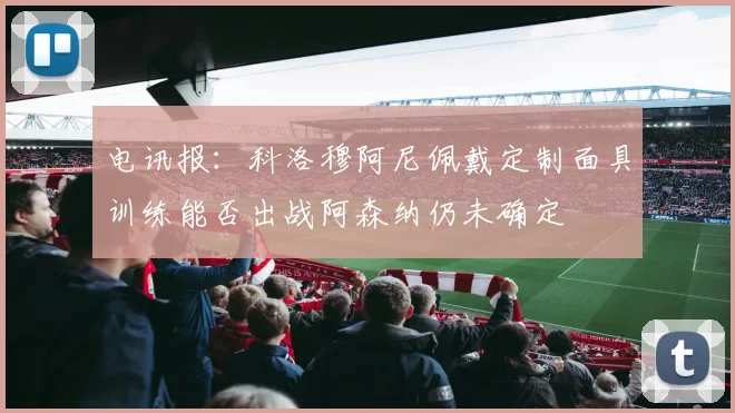 电讯报：科洛穆阿尼佩戴定制面具训练能否出战阿森纳仍未确定