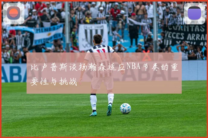 比卢普斯谈杨瀚森适应NBA节奏的重要性与挑战