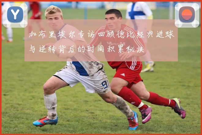 加布里埃尔专访回顾德比经典进球与逆转背后的时间积累秘诀