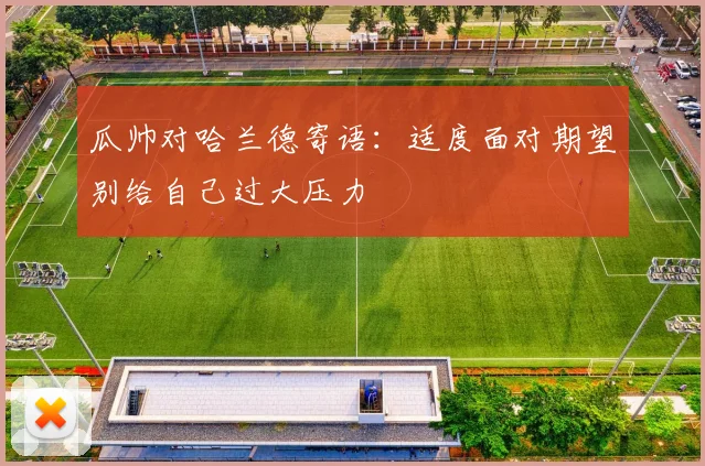 瓜帅对哈兰德寄语：适度面对期望别给自己过大压力