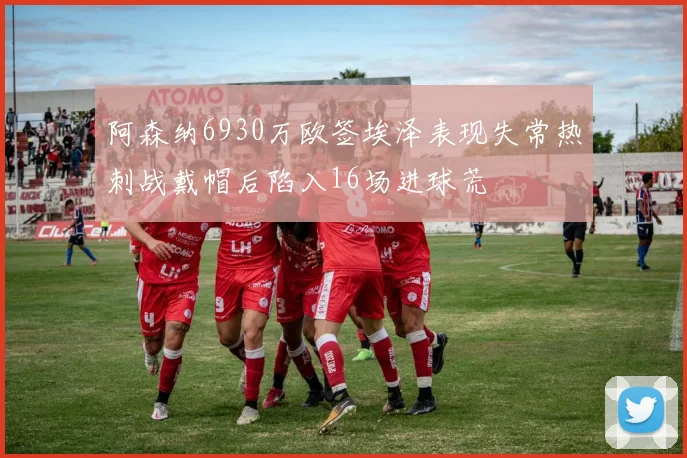 阿森纳6930万欧签埃泽表现失常热刺战戴帽后陷入16场进球荒